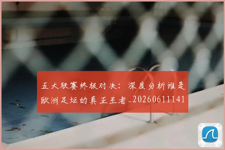 五大联赛终极对决：深度分析谁是欧洲足坛的真正王者_20260611141804