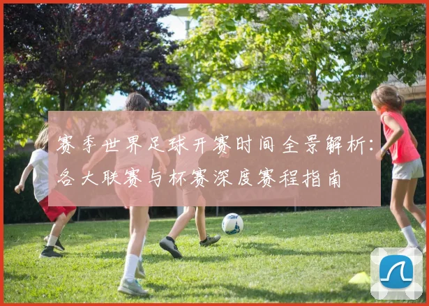 赛季世界足球开赛时间全景解析:各大联赛与杯赛深度赛程指南