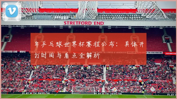年乒乓球世界杯赛程公布:具体开打时间与看点全解析